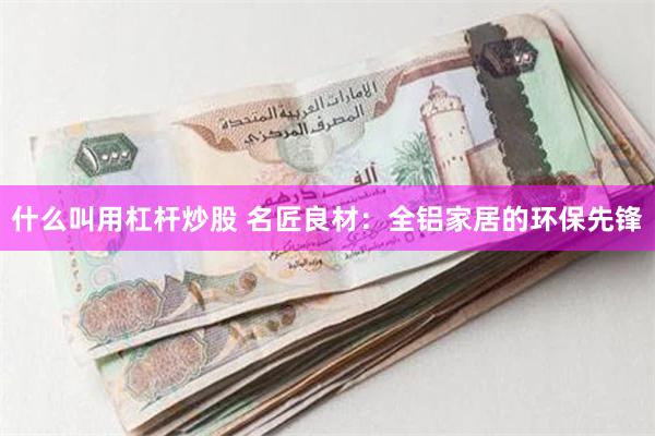 什么叫用杠杆炒股 名匠良材：全铝家居的环保先锋