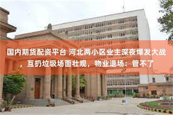 国内期货配资平台 河北两小区业主深夜爆发大战，互扔垃圾场面壮观，物业退场：管不了