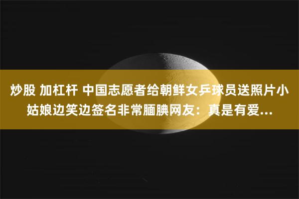 炒股 加杠杆 中国志愿者给朝鲜女乒球员送照片小姑娘边笑边签名非常腼腆网友：真是有爱...