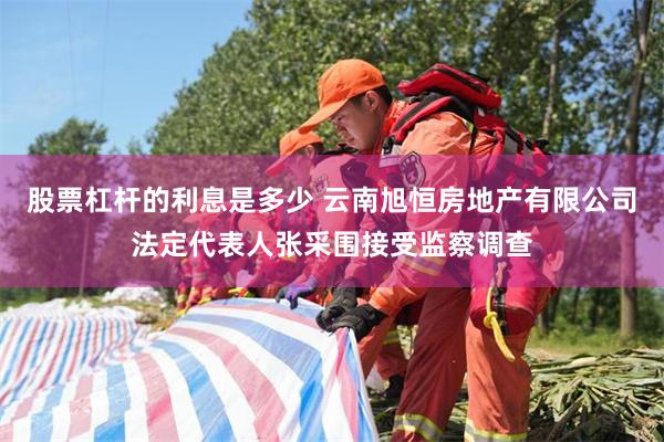 股票杠杆的利息是多少 云南旭恒房地产有限公司法定代表人张采围接受监察调查