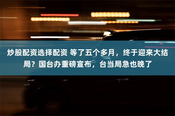 炒股配资选择配资 等了五个多月，终于迎来大结局？国台办重磅宣布，台当局急也晚了