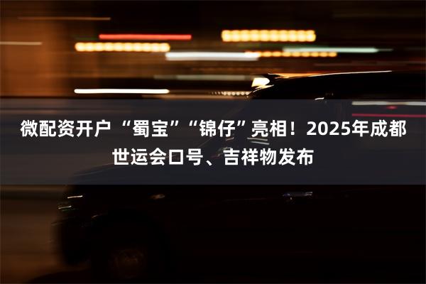 微配资开户 “蜀宝”“锦仔”亮相！2025年成都世运会口号、吉祥物发布