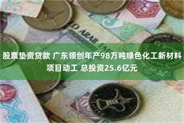 股票垫资贷款 广东领创年产98万吨绿色化工新材料项目动工 总投资25.6亿元