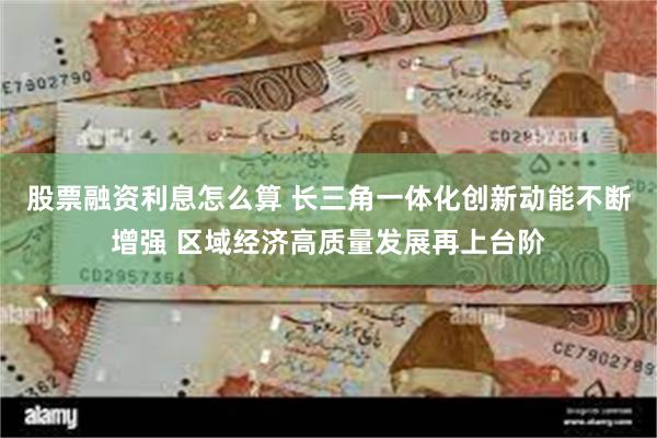 股票融资利息怎么算 长三角一体化创新动能不断增强 区域经济高质量发展再上台阶