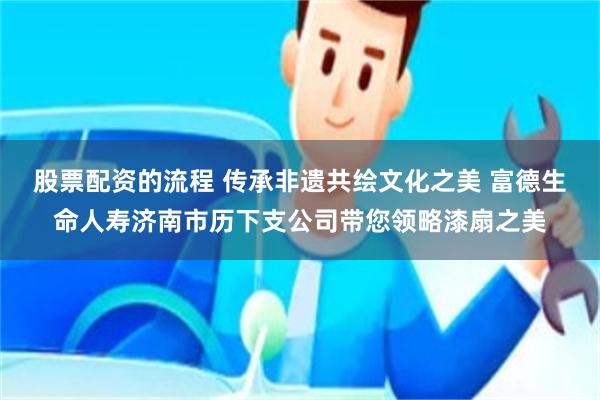 股票配资的流程 传承非遗共绘文化之美 富德生命人寿济南市历下支公司带您领略漆扇之美