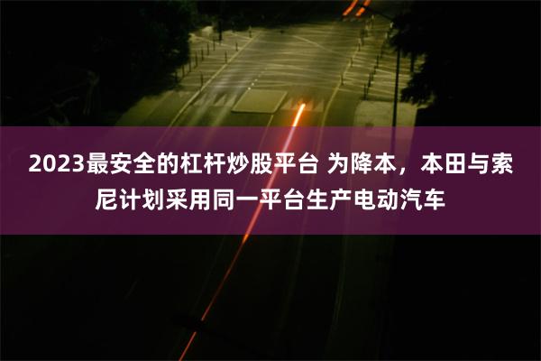 2023最安全的杠杆炒股平台 为降本，本田与索尼计划采用同一平台生产电动汽车