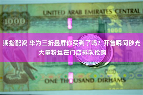 期指配资 华为三折叠屏你买到了吗？开售瞬间秒光 大量粉丝在门店排队抢购