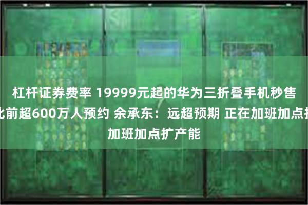 杠杆证券费率 19999元起的华为三折叠手机秒售罄！此前超600万人预约 余承东：远超预期 正在加班加点扩产能