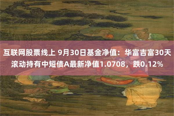 互联网股票线上 9月30日基金净值：华富吉富30天滚动持有中短债A最新净值1.0708，跌0.12%