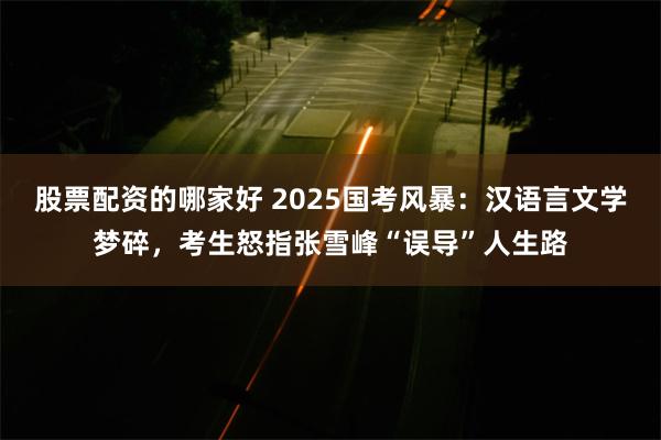 股票配资的哪家好 2025国考风暴：汉语言文学梦碎，考生怒指张雪峰“误导”人生路