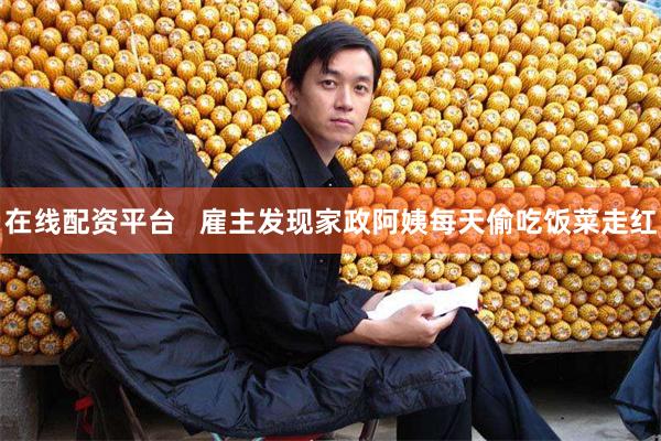 在线配资平台   雇主发现家政阿姨每天偷吃饭菜走红