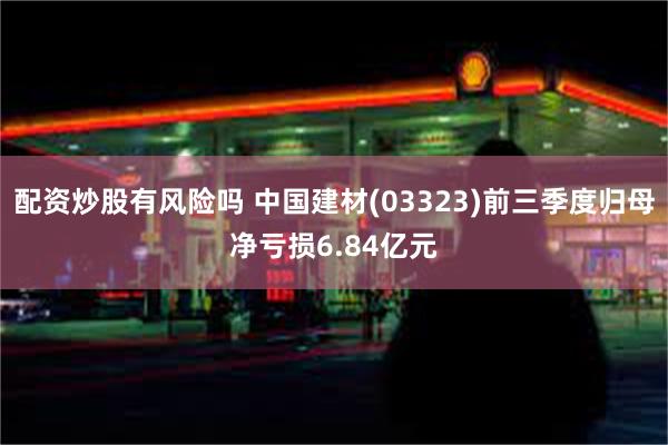 配资炒股有风险吗 中国建材(03323)前三季度归母净亏损6.84亿元