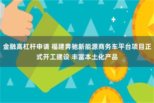 金融高杠杆申请 福建奔驰新能源商务车平台项目正式开工建设 丰富本土化产品