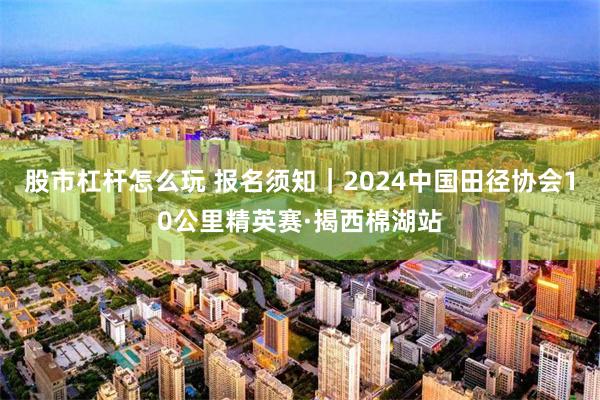 股市杠杆怎么玩 报名须知｜2024中国田径协会10公里精英赛·揭西棉湖站