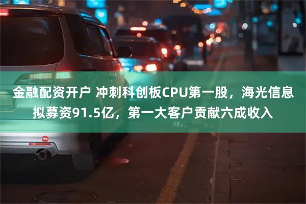 金融配资开户 冲刺科创板CPU第一股，海光信息拟募资91.5亿，第一大客户贡献六成收入