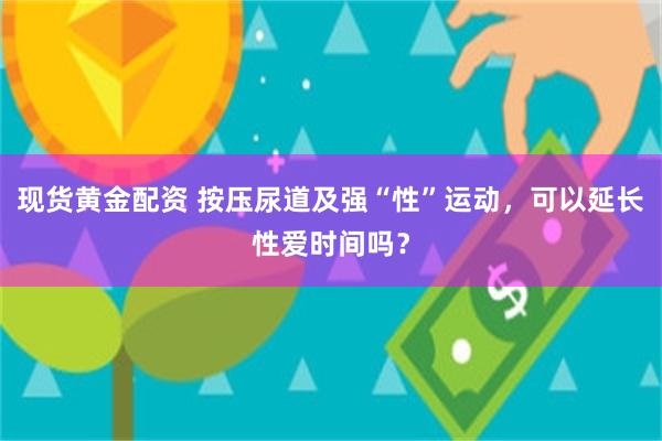 现货黄金配资 按压尿道及强“性”运动，可以延长性爱时间吗？