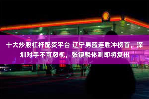 十大炒股杠杆配资平台 辽宁男篮连胜冲榜首，深圳对手不可忽视，张镇麟体测即将复出