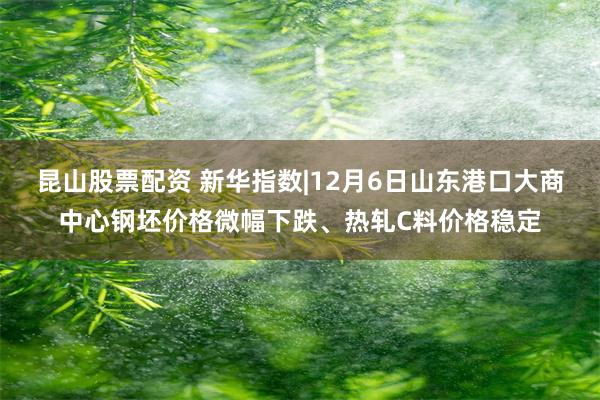 昆山股票配资 新华指数|12月6日山东港口大商中心钢坯价格微幅下跌、热轧C料价格稳定