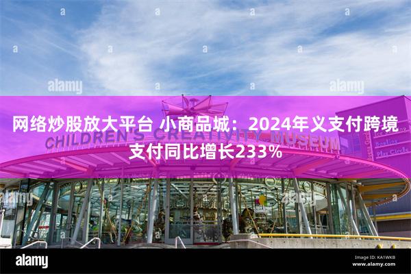 网络炒股放大平台 小商品城：2024年义支付跨境支付同比增长233%