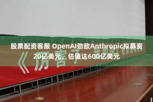 股票配资客服 OpenAI劲敌Anthropic拟募资20亿美元，估值达600亿美元