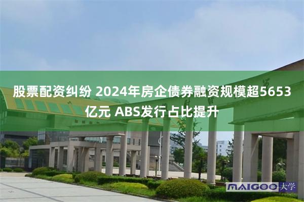 股票配资纠纷 2024年房企债券融资规模超5653亿元 ABS发行占比提升