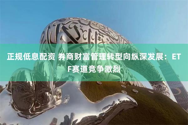 正规低息配资 券商财富管理转型向纵深发展：ETF赛道竞争激烈