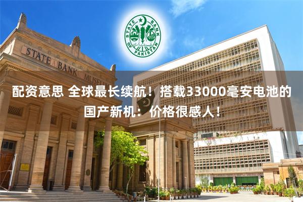 配资意思 全球最长续航！搭载33000毫安电池的国产新机：价格很感人！