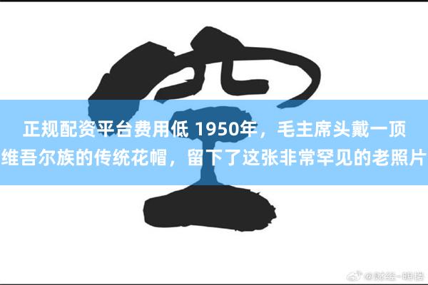 正规配资平台费用低 1950年，毛主席头戴一顶维吾尔族的传统花帽，留下了这张非常罕见的老照片