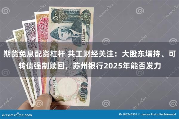 期货免息配资杠杆 共工财经关注：大股东增持、可转债强制赎回，苏州银行2025年能否发力