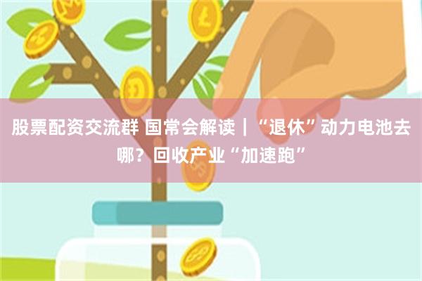 股票配资交流群 国常会解读｜“退休”动力电池去哪？回收产业“加速跑”