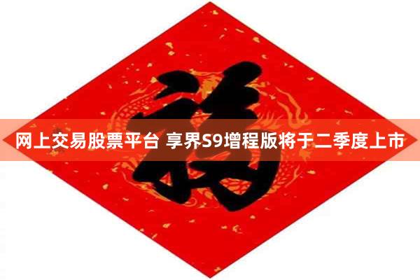 网上交易股票平台 享界S9增程版将于二季度上市