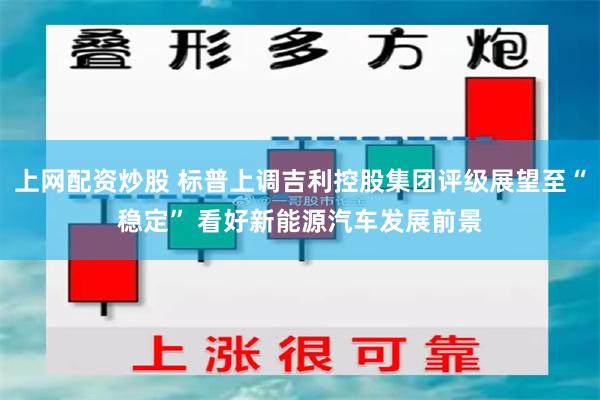 上网配资炒股 标普上调吉利控股集团评级展望至“稳定” 看好新能源汽车发展前景