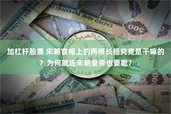 加杠杆股票 宋朝官帽上的两根长翅究竟是干嘛的？为何就连宋朝皇帝也要戴？